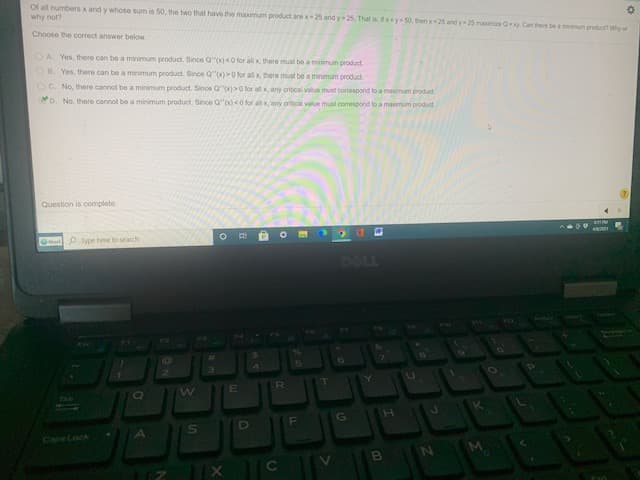 Of all numbers x and y whose sum is 50, the two that have the maximum product are x-25 and y 25. That is xy 50, then 25 and y 25 maximie Oy Can there be a minimum product? Why or
why not?
Choose the correct answer below
OA Yes, there can be a minimum product. Since Q"(x)<O for all x there must be a minimum product
OB. Yes, there can be a minimum product. Since Q"(x)0 for all x, there must be a minimum product
OC. No, there cannot be a minimum product. Since Q"x)>0 for all x any critical value must correspond to a maximum product
D. No. there cannot be a minimum product. Since Q"x)<0 for all x, any coritical value must corespond to a maximum product.
Question is complete.
O
ar ype here to search
DELL
EC
F\
Cape Lock
A
S]
Co
