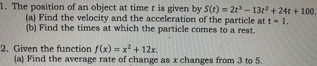 1. The position of an object at time t is given by S(t) = 2t3-13t2 + 24t + 100.
(a) Find the velocity and the acceleration of the particle at t = 1.
(b) Find the times at which the particle comes to a rest.
2. Given the function f(x) = x² + 12x.
(a) Find the average rate of change as x changes from 3 to 5.
