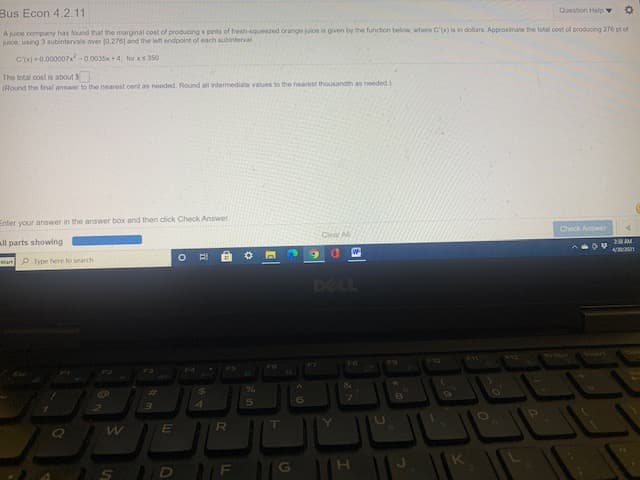 Bus Econ 4.2.11
Question Help v
A juice company has found that the marginal cost of producing x pints of fresh-squeezed orange juice is given by the function below, where C') is in dolliars. Approximate the total cost of producing 276 pt of
juice, using 3 subintervals over 0,276] and the left endpoint of each subinterval
C'-0.000007x-0.0035x+4, for xs350
The total cost is about $
(Round the final answer to the nearest oent as needed. Round all intermediate values to the nearest thousandth as needed)
Enter your answer in the answer box and then click Check Answer.
Check Answer
ll parts showing
Clear Al
2AM
Start P Type here to search
同
DELL
F10
F4
%23
6.
R
