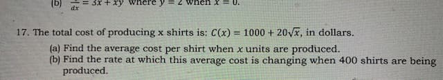 (b)
dx
3x + xy where
17. The total cost of producing x shirts is: C(x) = 1000 + 20Vx, in dollars.
(a) Find the average cost per shirt when x units are produced.
(b) Find the rate at which this average cost is changing when 400 shirts are being
produced.
