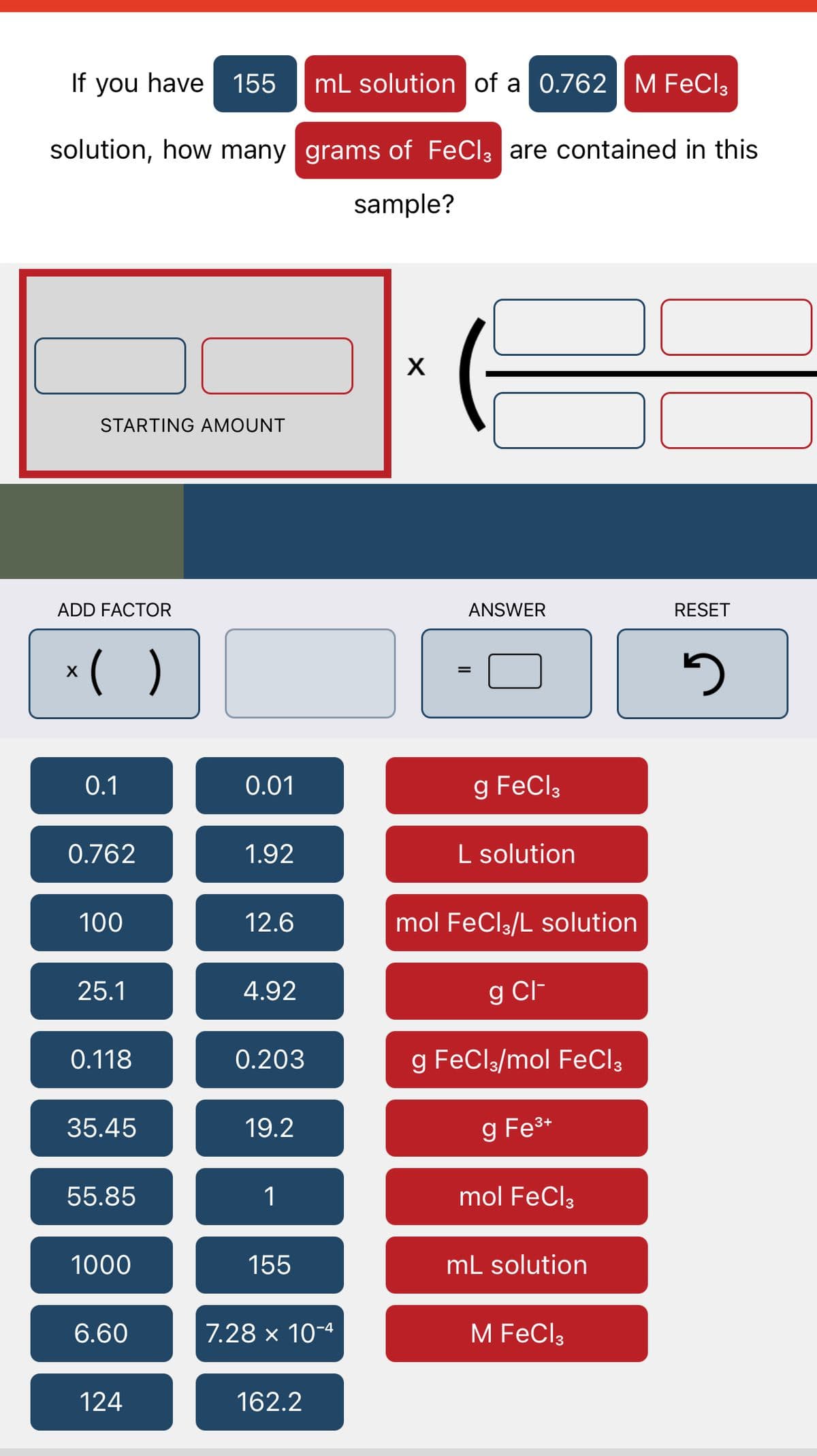 If you have 155 mL solution of a 0.762 M FeCl3
solution, how many grams of FeCl3 are contained in this
sample?
STARTING AMOUNT
ADD FACTOR
x( )
0.1
0.762
100
25.1
0.118
35.45
55.85
1000
6.60
124
0.01
1.92
12.6
4.92
0.203
19.2
1
155
7.28 x 10-4
162.2
X
ANSWER
g FeCl3
L solution
mol FeCl3/L solution
g Cl-
g FeCl3/mol FeCl3
g Fe³+
mol FeCl3
mL solution
M FeCl3
RESET
5