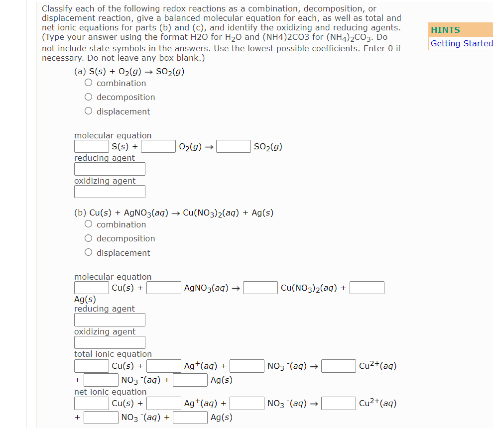 Classify each of the following redox reactions as a combination, decomposition, or
displacement reaction, give a balanced molecular equation for each, as well as total and
net ionic equations for parts (b) and (c), and identify the oxidizing and reducing agents.
(Type your answer using the format H20 for H20 and (NH4)2CO3 for (NH4)2CO3. Do
not include state symbols in the answers. Use the lowest possible coefficients. Enter 0 if
necessary. Do not leave any box blank.)
HINTS
Getting Started
(a) S(s) + O2(g) → SO2(g)
O combination
O decomposition
O displacement
molecular equation
S(s) +
reducing agent
02(g) →
SO2(g)
oxidizing agent
(b) Cu(s) + AGNO3(aq) → Cu(NO3)2(aq) + Ag(s)
O combination
O decomposition
O displacement
molecular equation
Cu(s) +
AGNO3(aq) →
Cu(NO3)2(aq) +
Ag(s)
reducing agent
oxidizing agent
total ionic equation
Cu(s) +
Ag+(aq) +
NO3 (aq)
Cu2+(aq)
NO3 (aq) +
net ionic equation
Cu(s) +
Ag(s)
Ag+(aq) +
NO3 (aq)
Cu2+(aq)
| NO3 (aq) +
Ag(s)
+
