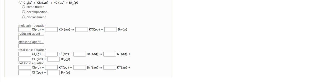 (c) Cl2(g) + KBr(aq) → KCI(aq) + Br2(g)
O combination
O decomposition
O displacement
molecular equation
Cl2(g) +
reducing agent
KBr(aq)
KCI(aq) +
Br2(g)
oxidizing agent
total ionic equation
| Cl2(g) +
CI (aq) +
net ionic equation
K*(aq) +
Br (aq)
K+(aq) +
Br2(g)
Cl2(g) +
K+(aq) +
Br (aq) →
K+(aq) +
CI (aq) +
| Br2(g)
