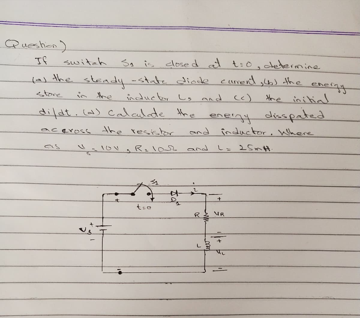 Queshion)
If
switch
SA is closed at t:0, determine
las the sleady-state diode curmend ,bs the
energy
the ini tial
stane
in the
inductor L, and c)
dildt.co) Calalate the
eneigy disspated
and inductor. Where
acqross
the resishor
R=102
and
L= 2 SmH.
R
UR
