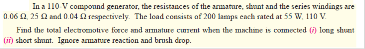 In a 110-V compound generator, the resistances of the armature, shunt and the series windings are
0.06 2, 25 N and 0.04 2 respectively. The load consists of 200 lamps each rated at 55 W, 110 V.
Find the total electromotive force and armature current when the machine is connected (i) long shunt
(ii) short shunt. Ignore armature reaction and brush drop.
