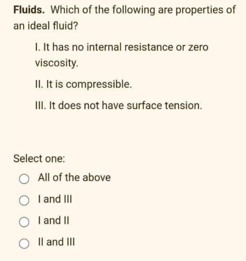 Fluids. Which of the following are properties of
an ideal fluid?
I. It has no internal resistance or zero
viscosity.
II. It is compressible.
III. It does not have surface tension.
Select one:
O All of the above
O I and III
O I and II
O II and III