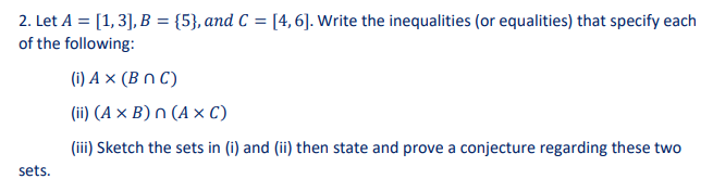 2. Let A = [1, 3], B = {5}, and C = [4, 6]. Write the inequalities (or equalities) that specify each
of the following:
(i) A x (BNC)
(ii) (A x B) n (AXC)
(iii) Sketch the sets in (i) and (ii) then state and prove a conjecture regarding these two
sets.