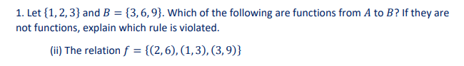 1. Let {1, 2, 3} and B = {3,6,9}. Which of the following are functions from A to B? If they are
not functions, explain which rule is violated.
(ii) The relation f = {(2,6), (1,3), (3,9)}