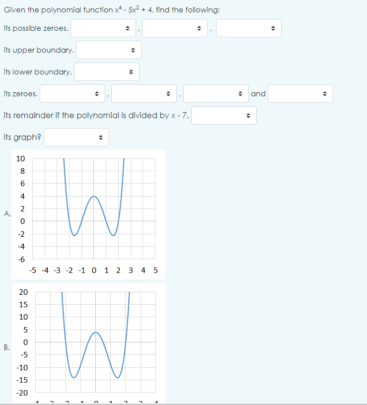 Given the polynomial function x4 - 5x² + 4, find the following:
its possible zeroes.
its upper boundary.
its lower boundary.
its zeroes.
its remainder if the polynomial is divided by x - 7.
its graph?
A.
B.
10
8
6
20
15
10
4
2
0
-2
-4
-6
-5 -4 -3 -2 -1 0 1 2 3 4 5
5
0
-5
-10
-15
-20
W
4
W
J
(
a
3
3
5
O
and
4
45