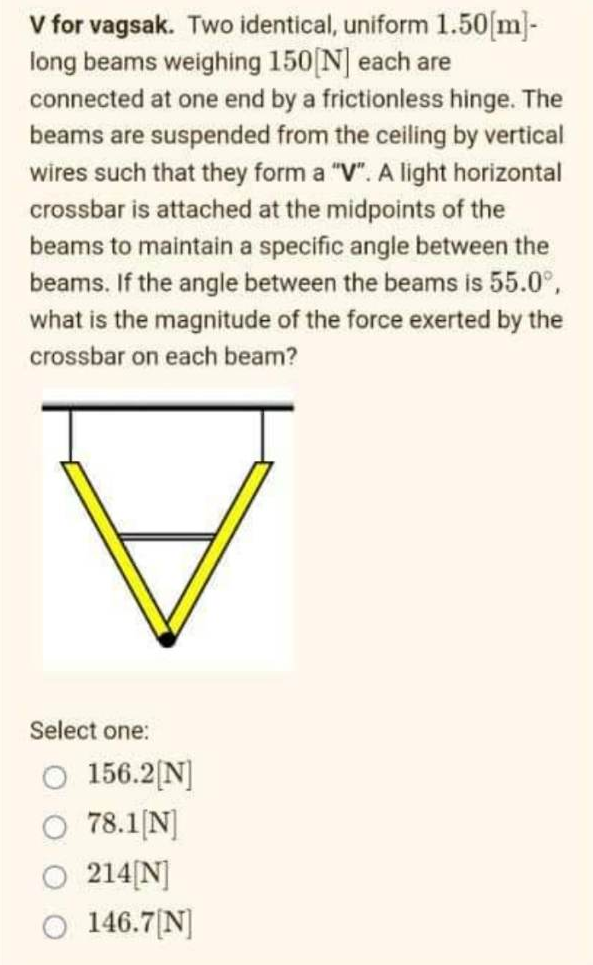 V for vagsak. Two identical, uniform 1.50[m]-
long beams weighing 150[N] each are
connected at one end by a frictionless hinge. The
beams are suspended from the ceiling by vertical
wires such that they form a "V". A light horizontal
crossbar is attached at the midpoints of the
beams to maintain a specific angle between the
beams. If the angle between the beams is 55.0°,
what is the magnitude of the force exerted by the
crossbar on each beam?
Select one:
O 156.2[N]
78.1[N]
214[N]
146.7[N]