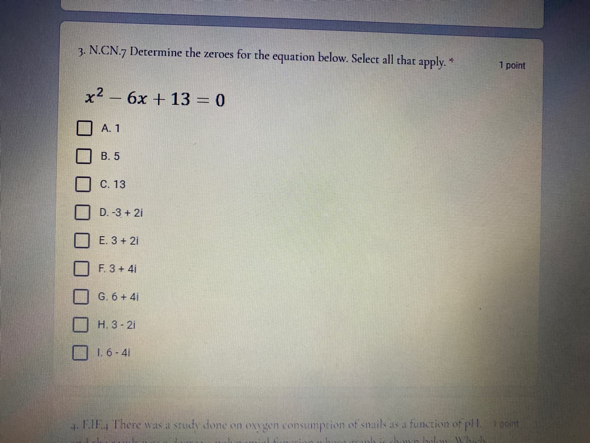 3. N.CN.7 Determine the zeroes for the equation below. Select all that apply. "
1 point
x2 – 6x + 13 = 0
А. 1
В. 5
С. 13
D. -3 + 2i
E. 3 + 2i
F. 3+ 4i
G. 6 + 4i
H. 3- 21
1 6-4i
FIE There w as a srudy done on oxvgen consumprion of snails as a function of pll. point
