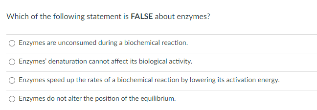 Which of the following statement is FALSE about enzymes?
Enzymes are unconsumed during a biochemical reaction.
Enzymes' denaturation cannot affect its biological activity.
Enzymes speed up the rates of a biochemical reaction by lowering its activation energy.
Enzymes do not alter the position of the equilibrium.