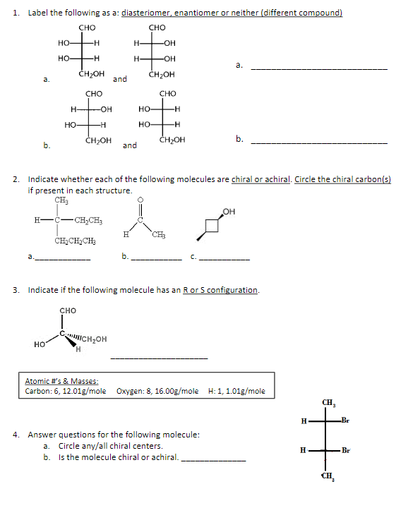 1. Label the following as a: diasteriomer, enantiomer or neither (different compound)
CHO
CHO
a.
b.
HO
HO
Ho
H
-H
CH₂OH
CHO
H-
HO-
CHO
-OH
TH
CH₂CH₂CH₂
CH₂OH
H
and
CH₂OH
and
H-
H-
H
b.
2. Indicate whether each of the following molecules are chiral or achiral. Circle the chiral carbon(s)
if present in each structure.
CH3
HC–CH, CH
-OH
-OH
CH₂OH
HO
HO-
CHO
-H
-H
CH₂OH
3. Indicate if the following molecule has an R or S configuration.
a.
OH
b.
4. Answer questions for the following molecule:
a. Circle any/all chiral centers.
b. Is the molecule chiral or achiral.
Atomic #'s & Masses:
Carbon: 6, 12.01g/mole Oxygen: 8, 16.00g/mole H: 1, 1.01g/mole
H
H.
CH₂
Br
Br