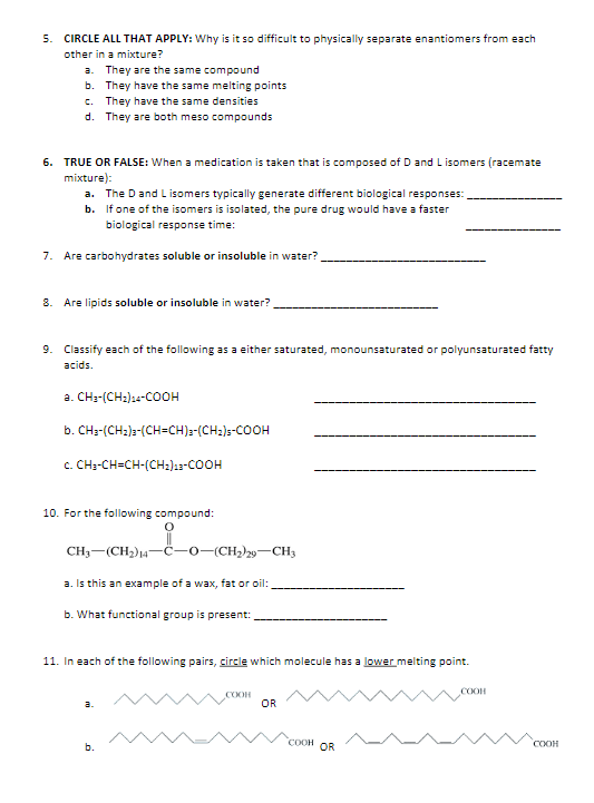 5. CIRCLE ALL THAT APPLY: Why is it so difficult to physically separate enantiomers from each
other in a mixture?
a. They are the same compound
b. They have the same melting points
c. They have the same densities
d. They are both meso compounds
6. TRUE OR FALSE: When a medication is taken that is composed of D and L isomers (racemate
mixture):
a. The D and Lisomers typically generate different biological responses:
b.
If one of the isomers is isolated, the pure drug would have a faster
biological response time:
7. Are carbohydrates soluble or insoluble in water?
8. Are lipids soluble or insoluble in water?
9. Classify each of the following as a either saturated, monounsaturated or polyunsaturated fatty
acids.
a.
b. CH3-(CH₂)2-(CH=CH)2-(CH₂)-COOH
C. CH3-CH=CH-(CH2)13-COOH
CH3-(CH₂)24-COOH
10. For the following compound:
CH3-(CH₂)14-C-0-(CH₂)29-CH3
a. Is this an example of a wax, fat or oil:
b. What functional group is present:
11. In each of the following pairs, circle which molecule has a lower melting point.
a.
b.
COOH
OR
COOH OR
COOH
COOH