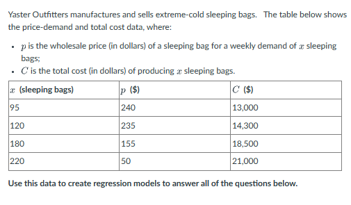 Yaster Outfitters manufactures and sells extreme-cold sleeping bags. The table below shows
the price-demand and total cost data, where:
p is the wholesale price (in dollars) of a sleeping bag for a weekly demand of a sleeping
bags;
. C' is the total cost (in dollars) of producing a sleeping bags.
x(sleeping bags)
95
120
180
220
P ($)
240
235
155
50
C ($)
13,000
14,300
18,500
21,000
Use this data to create regression models to answer all of the questions below.