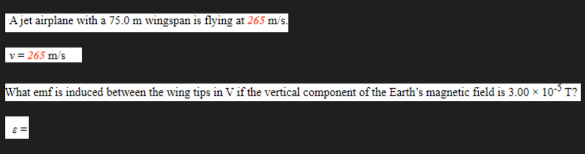 A jet airplane with a 75.0 m wingspan is flying at 265 m/s.
v = 265 m/s
What emf is induced between the wing tips in V if the vertical component of the Earth's magnetic field is 3.00 x 1o- T?
