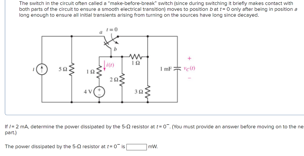 The switch in the circuit often called a "make-before-break" switch (since during switching it briefly makes contact with
both parts of the circuit to ensure a smooth electrical transition) moves to position b at t= 0 only after being in position a
long enough to ensure all initial transients arising from turning on the sources have long since decayed.
t = 0
a
b
12
1 mF
2Ω.
4 V
If /= 2 mA, determine the power dissipated by the 5-N resistor at t = 0¯. (You must provide an answer before moving on to the ne
part.)
The power dissipated by the 5-2 resistor at t= 0 is
mW.
