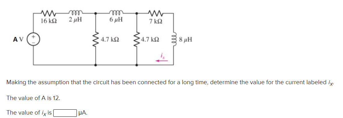 rell
2 μΗ
ell
6 μΗ
16 k2
7 ΚΩ
A V
4.7 k2
4.7 k2
8 µH
Making the assumption that the circuit has been connected for a long time, determine the value for the current labeled iy.
The value of A is 12.
The value of ix is|
HA.
ll
