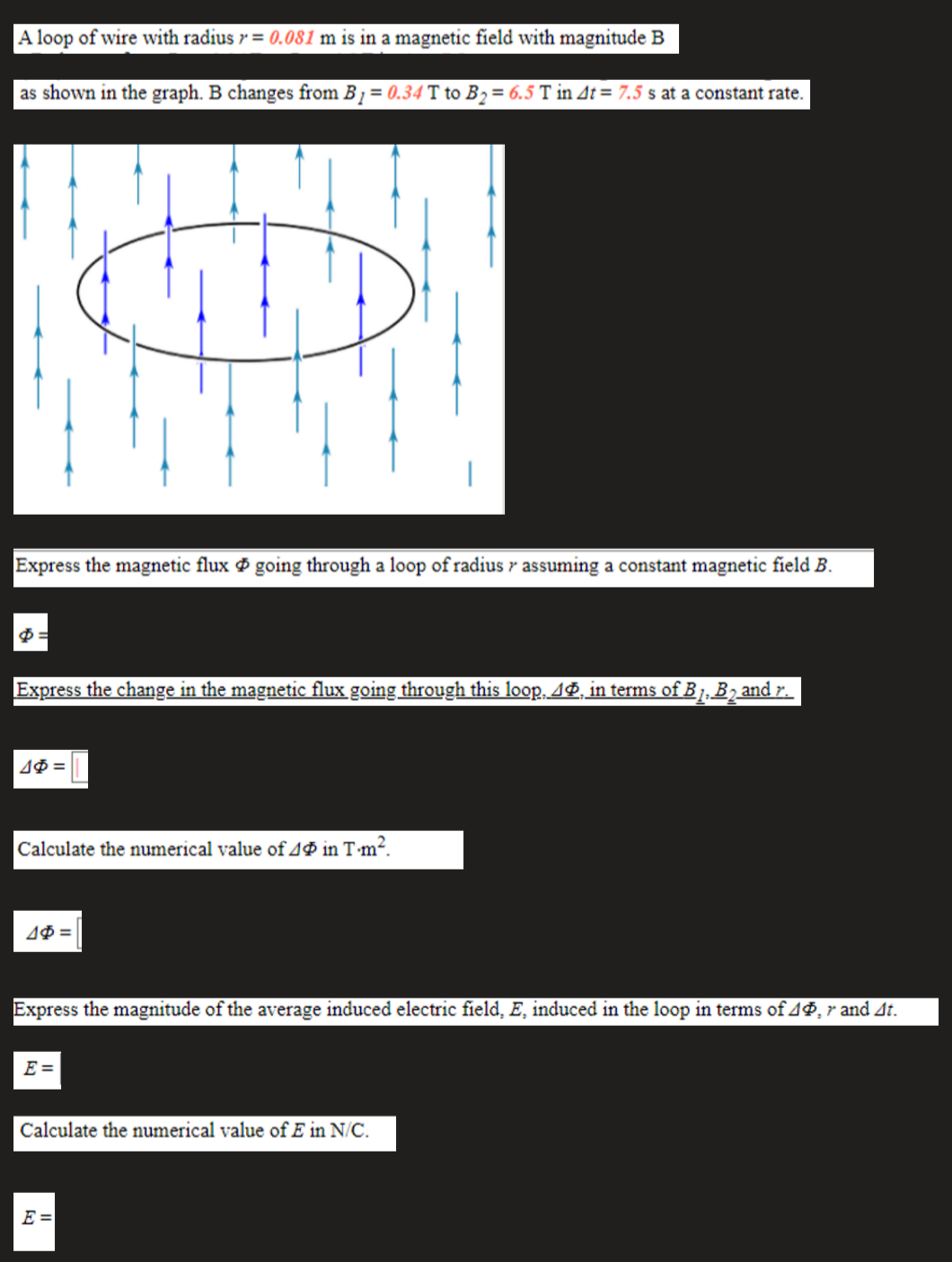 A loop of wire with radius r= 0.081 m is in a magnetic field with magnitude B
as shown in the graph. B changes from B1 = 0.34 T to B2= 6.5 T in At = 7.5 s at a constant rate.
Express the magnetic flux going through a loop of radius r assuming a constant magnetic field B.
Express the change in the magnetic flux going through this loop, AP, in terms of B , B2 and r.
Calculate the numerical value of 4P in T m².
Express the magnitude of the average induced electric field, E, induced in the loop in terms of 4P, r and At.
E =
Calculate the numerical value of E in N/C.
E =
