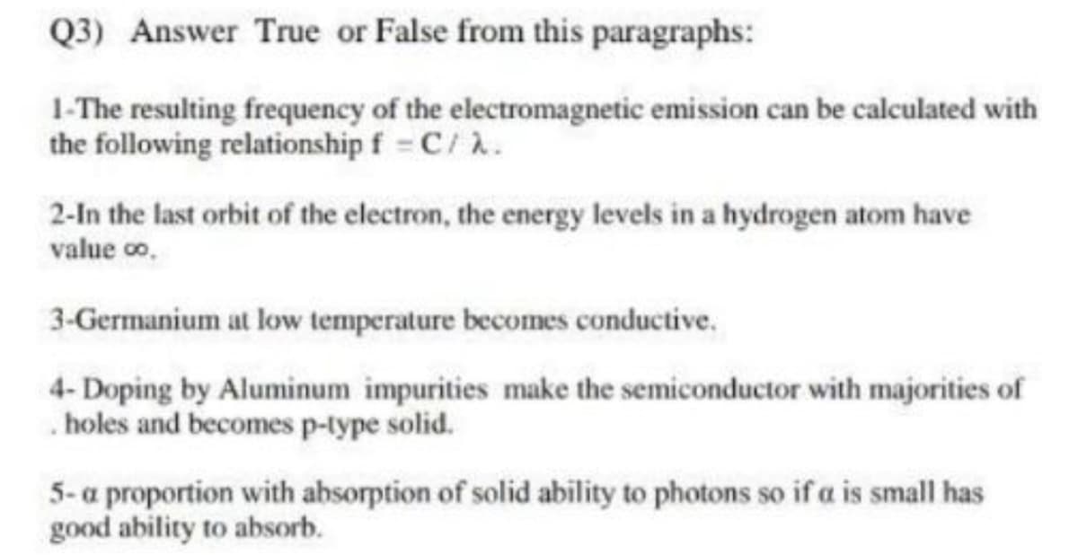 Q3) Answer True or False from this paragraphs:
1-The resulting frequency of the electromagnetic emission can be calculated with
the following relationship f = C/ .
2-In the last orbit of the electron, the energy levels in a hydrogen atom have
value co,
3-Germanium at low temperature becomes conductive.
4- Doping by Aluminum impurities make the semiconductor with majorities of
. holes and becomes p-lype solid.
5-a proportion with absorption of solid ability to photons so if a is small has
good ability to absorb.
