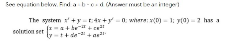 See equation below. Find: a + b -c+ d. (Answer must be an integer)
The system x' + y = t; 4x + y' = 0; where: x(0) = 1; y(0) = 2 has a
(x = a + be¬2t + ce2t
ly =t+ de-2t + ae²t·
solution set
