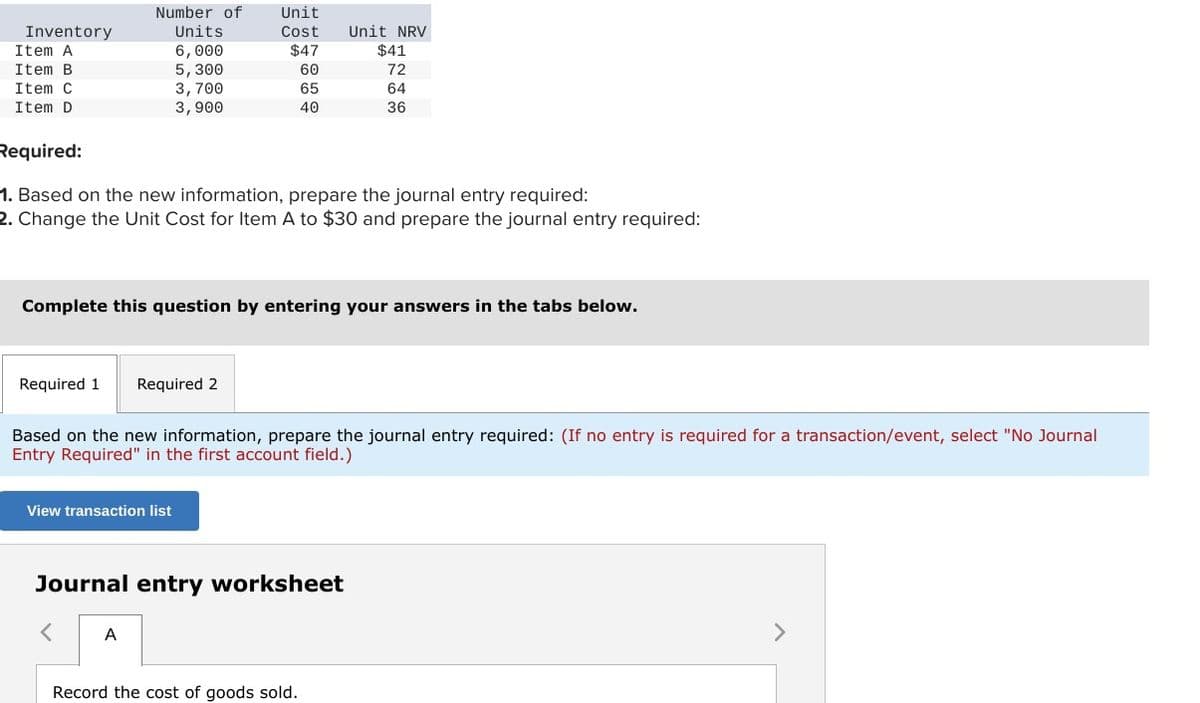 Number of
Unit
Inventory
Units
Cost
Unit NRV
Item A
6,000
$47
$41
Item B
5,300
60
72
Item C
3,700
65
64
Item D
3,900
40
36
Required:
1. Based on the new information, prepare the journal entry required:
2. Change the Unit Cost for Item A to $30 and prepare the journal entry required:
Complete this question by entering your answers in the tabs below.
Required 1
Required 2
Based on the new information, prepare the journal entry required: (If no entry is required for a transaction/event, select "No Journal
Entry Required" in the first account field.)
View transaction list
Journal entry worksheet
A
Record the cost of goods sold.
>