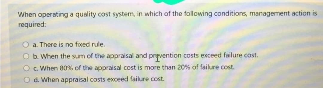 When operating a quality cost system, in which of the following conditions, management action is
required:
O a. There is no fixed rule.
O b. When the sum of the appraisal and prevention costs exceed failure cost.
O c. When 80% of the appraisal cost is more than 20% of failure cost.
O d. When appraisal costs exceed failure cost.

