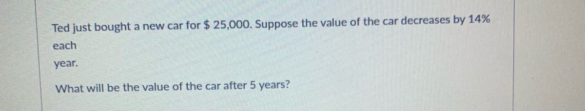 Ted just bought a new car for $ 25,000. Suppose the value of the car decreases by 14%
each
year.
What will be the value of the car after 5 years?
