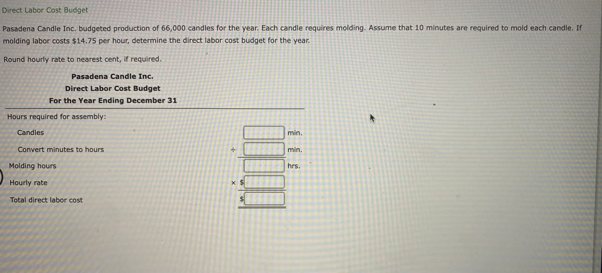Direct Labor Cost Budget
Pasadena Candle Inc. budgeted production of 66,000 candles for the year. Each candle requires molding. Assume that 10 minutes are required to mold each candle. If
molding labor costs $14.75 per hour, determine the direct labor cost budget for the year.
Round hourly rate to nearest cent, if required.
Pasadena Candle Inc.
Direct Labor Cost Budget
For the Year Ending December 31
Hours required for assembly:
Candles
min.
Convert minutes to hours
min.
Molding hours
hrs.
Hourly rate
x $
Total direct labor cost
