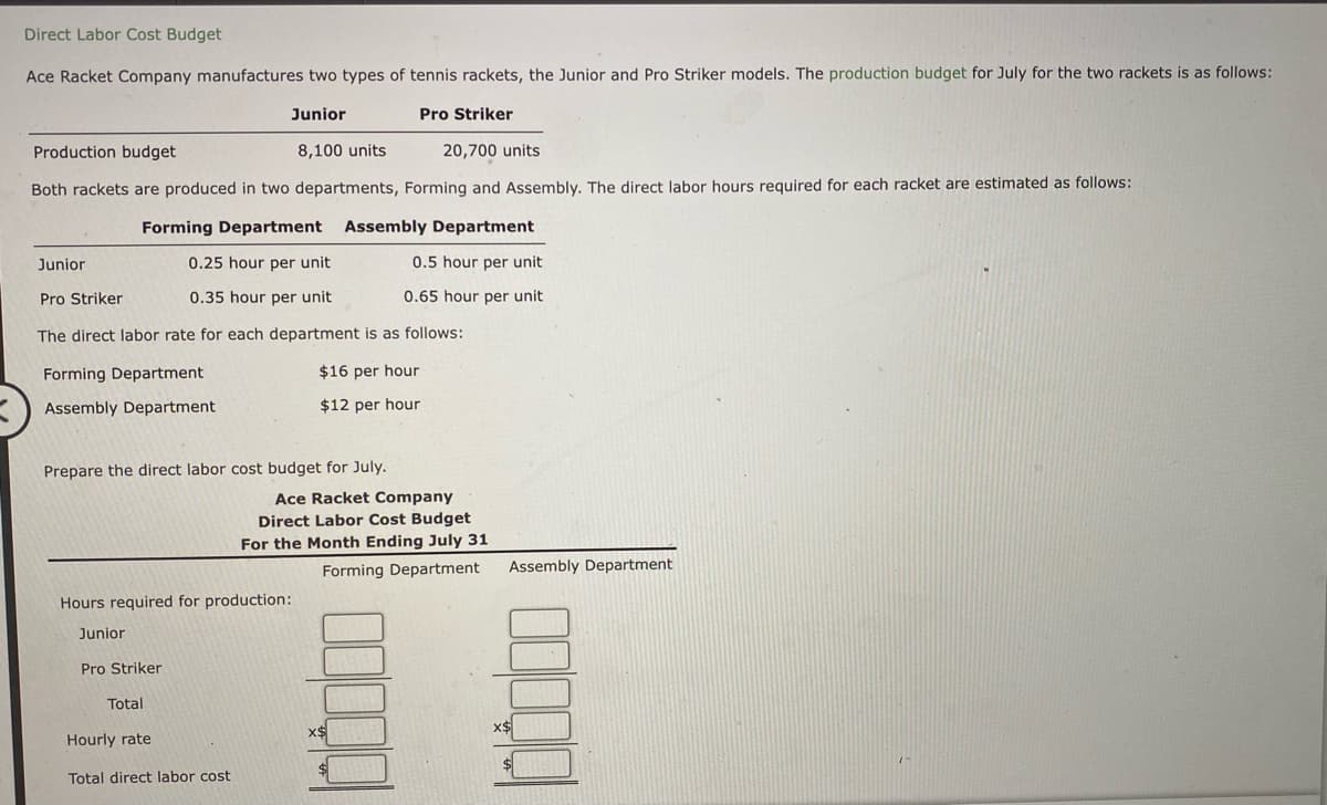 Direct Labor Cost Budget
Ace Racket Company manufactures two types of tennis rackets, the Junior and Pro Striker models. The production budget for July for the two rackets is as follows:
Junior
Pro Striker
Production budget
8,100 units
20,700 units
Both rackets are produced in two departments, Forming and Assembly. The direct labor hours required for each racket are estimated as follows:
Forming Department Assembly Department
Junior
0.25 hour per unit
0.5 hour per unit
Pro Striker
0.35 hour per unit
0.65 hour per unit
The direct labor rate for each department is as follows:
Forming Department
$16 per hour
Assembly Department
$12 per hour
Prepare the direct labor cost budget for July.
Ace Racket Company
Direct Labor Cost Budget
For the Month Ending July 31
Forming Department
Assembly Department
Hours required for production:
Junior
Pro Striker
Total
x$
Hourly rate
Total direct labor cost
