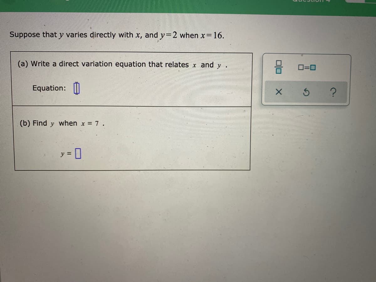 Suppose that y varies directly with x, and y=2 when x 16.
(a) Write a direct variation equation that relates x and y.
O=0
Equation: |
(b) Find y when x = 7 .
y =
