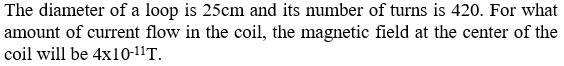 The diameter of a loop is 25cm and its number of turns is 420. For what
amount of current flow in the coil, the magnetic field at the center of the
coil will be 4x10-11T.
