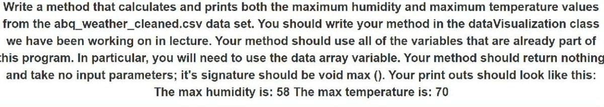 Write a method that calculates and prints both the maximum humidity and maximum temperature values
from the abq_weather_cleaned.csv data set. You should write your method in the dataVisualization class
we have been working on in lecture. Your method should use all of the variables that are already part of
this program. In particular, you will need to use the data array variable. Your method should return nothing
and take no input parameters; it's signature should be void max (). Your print outs should look like this:
The max humidity is: 58 The max temperature is: 70
