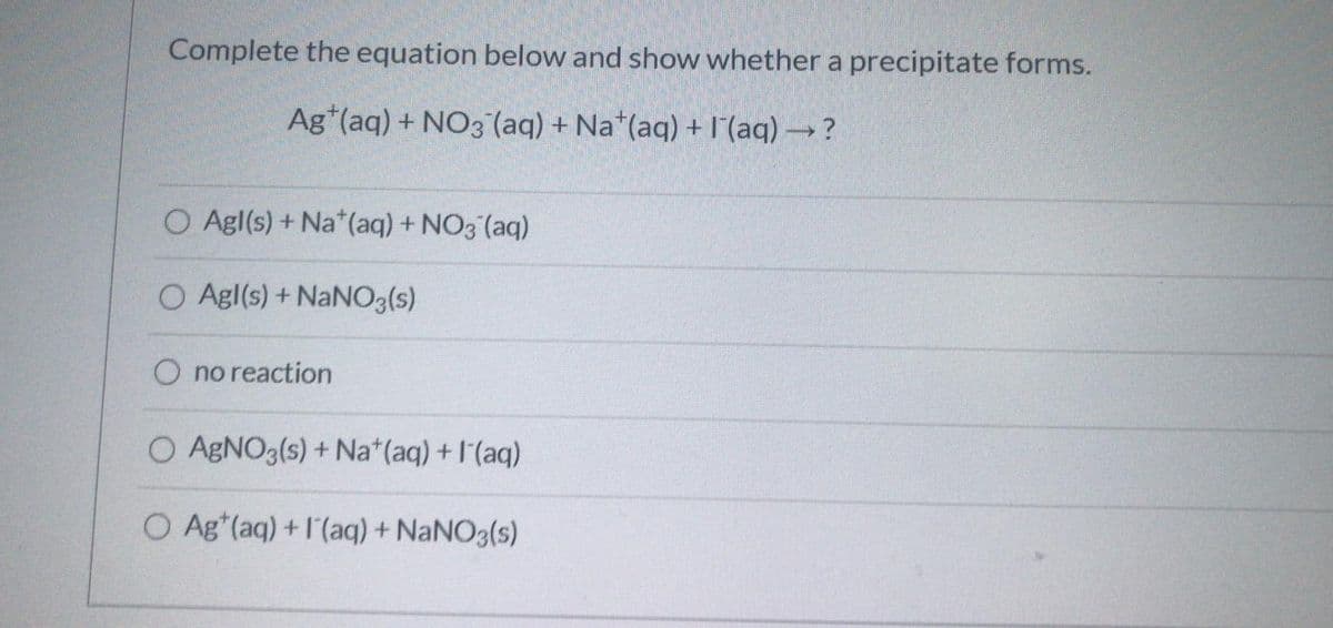 Complete the equation below and show whether a precipitate forms.
Ag*(aq) + NO3 (aq) + Na*(aq) + l'(aq) → ?
O Agl(s) + Na*(aq) + NO3 (aq)
O Agl(s) + NANO3(s)
O no reaction
O ABNO3(s) + Na*(aq) +l'(aq)
O Ag*(aq) +l'(aq) + NaNO3(s)
