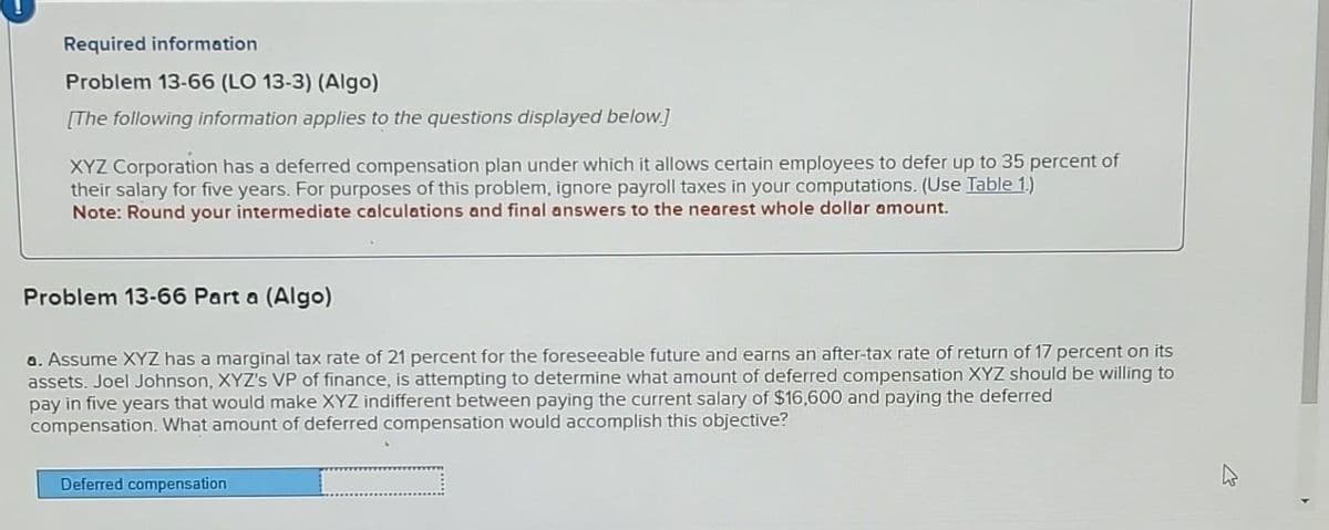 Required information
Problem 13-66 (LO 13-3) (Algo)
[The following information applies to the questions displayed below.]
XYZ Corporation has a deferred compensation plan under which it allows certain employees to defer up to 35 percent of
their salary for five years. For purposes of this problem, ignore payroll taxes in your computations. (Use Table 1.)
Note: Round your intermediate calculations and final answers to the nearest whole dollar amount.
Problem 13-66 Part a (Algo)
a. Assume XYZ has a marginal tax rate of 21 percent for the foreseeable future and earns an after-tax rate of return of 17 percent on its
assets. Joel Johnson, XYZ's VP of finance, is attempting to determine what amount of deferred compensation XYZ should be willing to
pay in five years that would make XYZ indifferent between paying the current salary of $16,600 and paying the deferred
compensation. What amount of deferred compensation would accomplish this objective?
Deferred compensation