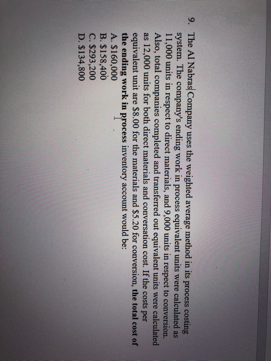 9. The Al Nabras Company uses the weighted average method in its process costing
system. The company's ending work in process equivalent units were calculated as
11,000 units in respect to direct materials, and 9,000 units in respect to conversion.
Also, total companies completed and transferred out equivalent units were calculated
as 12,000 units for both direct materials and conversation cost. If the costs per
equivalent unit are $8.00 for the materials and $5.20 for conversion, the total cost of
the ending work in process inventory account would be:
A. $160,000
B. $158,400
C. $293,200
D. $134,800
