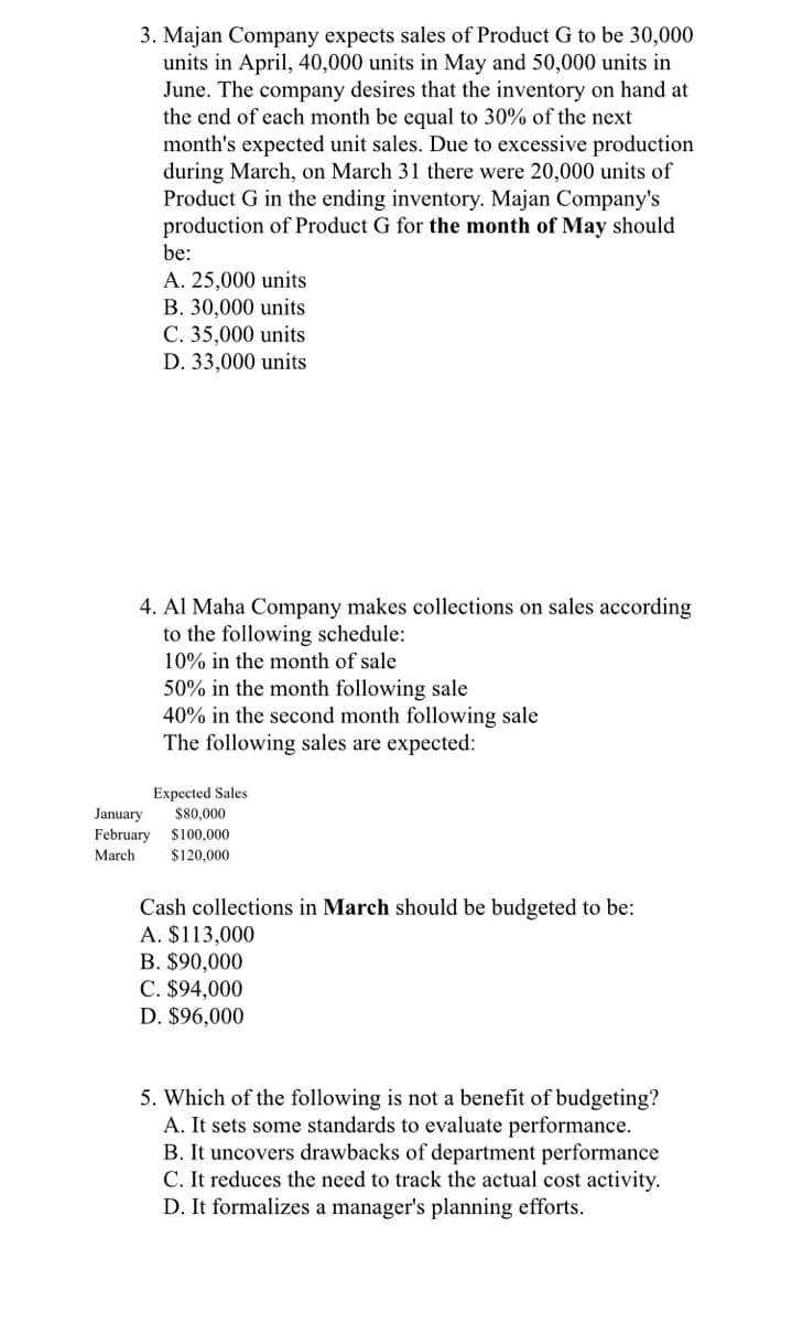 3. Majan Company expects sales of Product G to be 30,000
units in April, 40,000 units in May and 50,000 units in
June. The company desires that the inventory on hand at
the end of each month be equal to 30% of the next
month's expected unit sales. Due to excessive production
during March, on March 31 there were 20,000 units of
Product G in the ending inventory. Majan Company's
production of Product G for the month of May should
be:
A. 25,000 units
B. 30,000 units
C. 35,000 units
D. 33,000 units
4. Al Maha Company makes collections on sales according
to the following schedule:
10% in the month of sale
50% in the month following sale
40% in the second month following sale
The following sales are expected:
Expected Sales
January
February
$80,000
$100,000
March
$120,000
Cash collections in March should be budgeted to be:
A. $113,000
B. $90,000
C. $94,000
D. $96,000
5. Which of the following is not a benefit of budgeting?
A. It sets some standards to evaluate performance.
B. It uncovers drawbacks of department performance
C. It reduces the need to track the actual cost activity.
D. It formalizes a manager's planning efforts.
