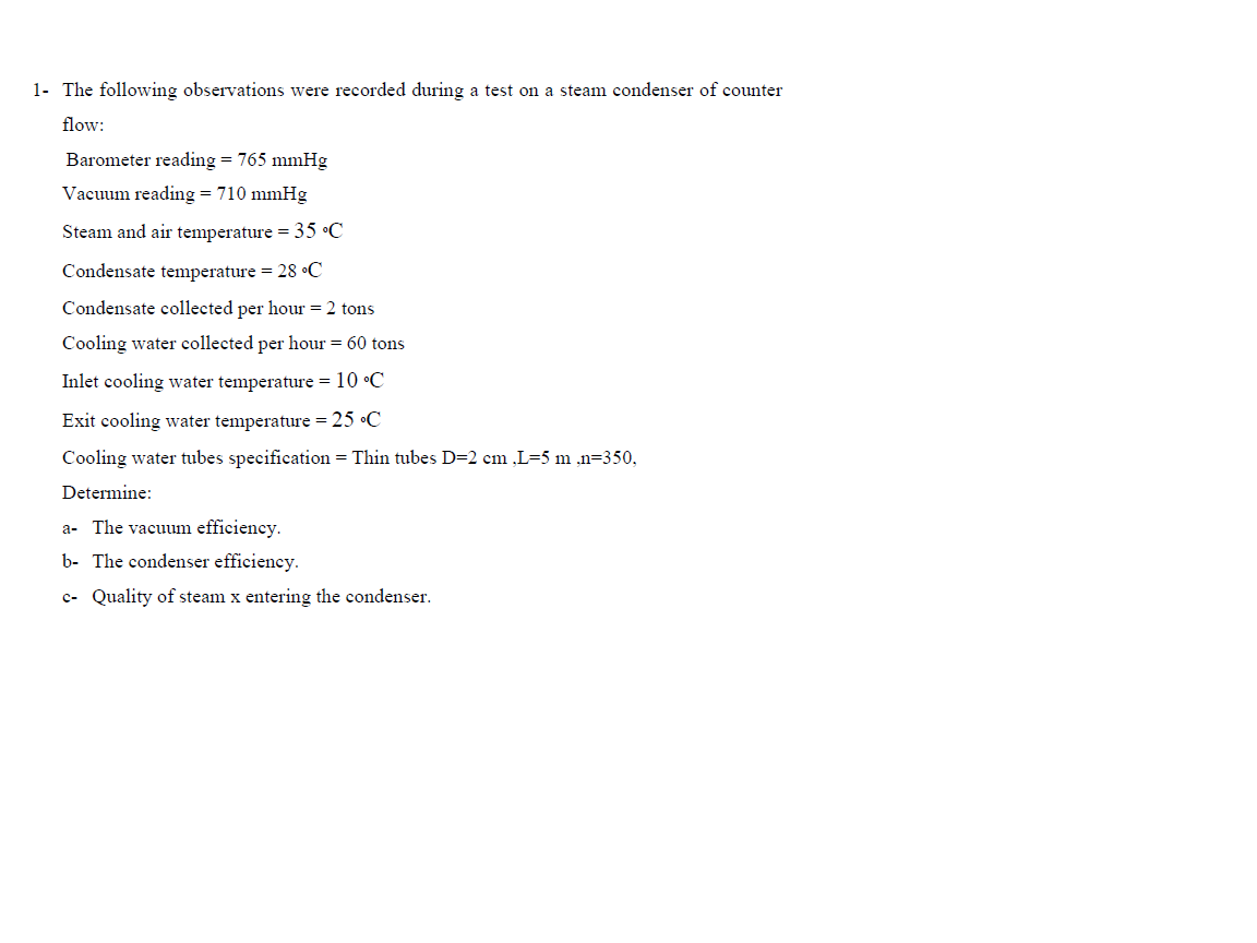 1- The following observations were recorded during a test on a steam condenser of counter
flow:
Barometer reading = 765 mmHg
Vacuum reading = 710 mmHg
Steam and air temperature = 35 •C
Condensate temperature = 28 •C
Condensate collected per hour = 2 tons
Cooling water collected per hour = 60 tons
Inlet cooling water temperature = 10 •C
Exit cooling water temperature = 25 •C
Cooling water tubes specification = Thin tubes D=2 cm ,L=5 m ,n=350,
Determine:
a- The vacuum efficiency.
b- The condenser efficiency.
c- Quality of steam x entering the condenser.
