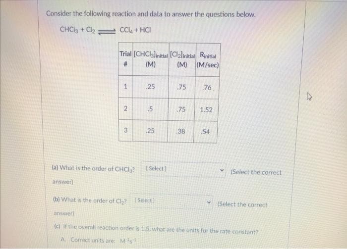 Consider the following reaction and data to answer the questions below.
CHCla + Cl CCI4 + HCI
Trial (CHCIalinitial [CJinitial Rinitial
(M) (M/sec)
#3
(M)
1
25
75
76
.5
75
1.52
3
25
38
54
(a) What is the order of CHCI,?
[ Select]
(Select the correct
answer)
(b) What is the order of Cl? Select]
* (Select the correct
answer)
(c) If the overall reaction order is 1.5, what are the units for the rate constant?
A. Correct units are: Ms
2.
