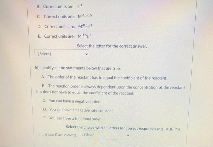 B. Correct units are: s1
C. Correct units are: M's0.5
D. Correct units are:
M0.551
E. Correct units are: M1551
Select the letter for the correct answer.
( Select)
(d) Identify all the statements below that are true.
A. The order of the reactant has to equal the coefficient of the reactant.
B. The reaction order is always dependent upon the concentration of the reactant
but does not have to equal the coefficient of the reactant.
C. You can have a negative order.
D. You can have a negative rate constant.
E. You can have a fractional order.
Select the choice with all letters for correct responses (e.g. ABC if A
and B and C are correct). I Select]
