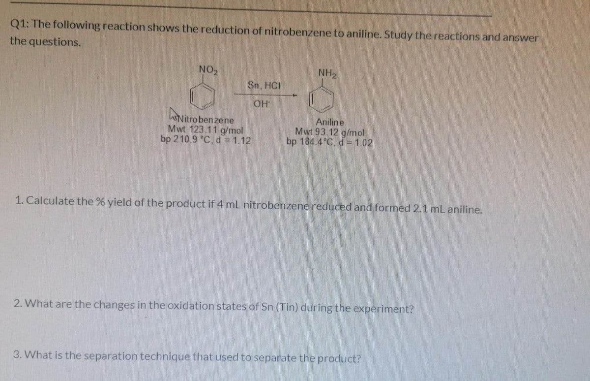 Q1: The following reaction shows the reduction of nitrobenzene to aniline. Study the reactions and answer
the questions.
NO
Sn. HCI
OH
Nitrobenzene
Mwt 123 11 g/mol
bp 210.9 C. d= 1.12
Aniline
Mwt 93 12 g/mol
bp 184.4 C, d=1.02
1. Calculate the % yield of the product if 4 mL nitrobenzene reduced and formed 2.1 mL aniline.
2. What are the changes in the oxidation states of Sn (Tin) during the experiment?
3. What is the separation technique that used to separate the product?
