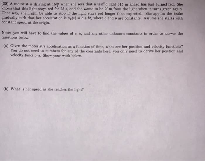 (30) A motorist is driving at 15m when she sees that a traffic light 315 m ahead has just turned red. She
knows that this light stays red for 25 s, and she wants to be 20 m from the light when it turns green again.
That way, she'll still be able to stop if the light stays red longer than expected. She applies the brake
gradually such that her acceleration is a-(t) = c+ bt, where c and b are constants. Assume she starts with
constant speed at the origin.
%3D
Note: you will have to find the values of c, b, and any other unknown constants in order to answer the
questions below.
(a) Given the motorist's acceleration as a function of time, what are her position and velocity functions?
You do not need to numbers for any of the constants here; you only need to derive her position and
velocity functions. Show your work below.
(b) What is her speed as she reaches the light?
