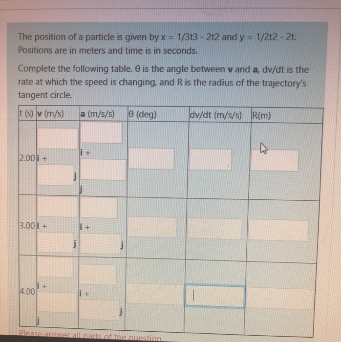 The position of a particle is given by x = 1/3t3 - 2t2 and y = 1/2t2 - 2t.
%3D
Positions are in meters and time is in seconds.
Complete the following table. e is the angle between v and a, dv/dt is the
rate at which the speed is changing, and R is the radius of the trajectory's
tangent circle.
t (s) v (m/s)
a (m/s/s)
e (deg)
dv/dt (m/s/s) R(m)
i +
2.00 i +
3.00 i +
i+
i +
4.00
i +
Please answer all parts of the question
