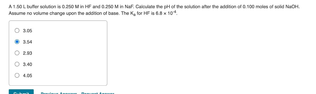 A 1.50 L buffer solution is 0.250 M in HF and 0.250 M in NaF. Calculate the pH of the solution after the addition of 0.100 moles of solid NaOH.
Assume no volume change upon the addition of base. The K₂ for HF is 6.8 x 10-4.
3.05
3.54
2.93
O 3.40
4.05
Brevioun Anoworo Request Apgwor
Submit