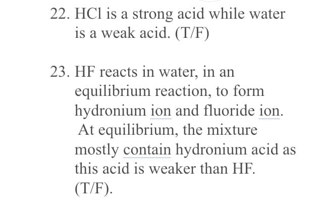 22. HCl is a strong acid while water
is a weak acid. (T/F)
23. HF reacts in water, in an
equilibrium reaction, to form
hydronium ion and fluoride ion.
At equilibrium, the mixture
mostly contain hydronium acid as
this acid is weaker than HF.
(T/F).
