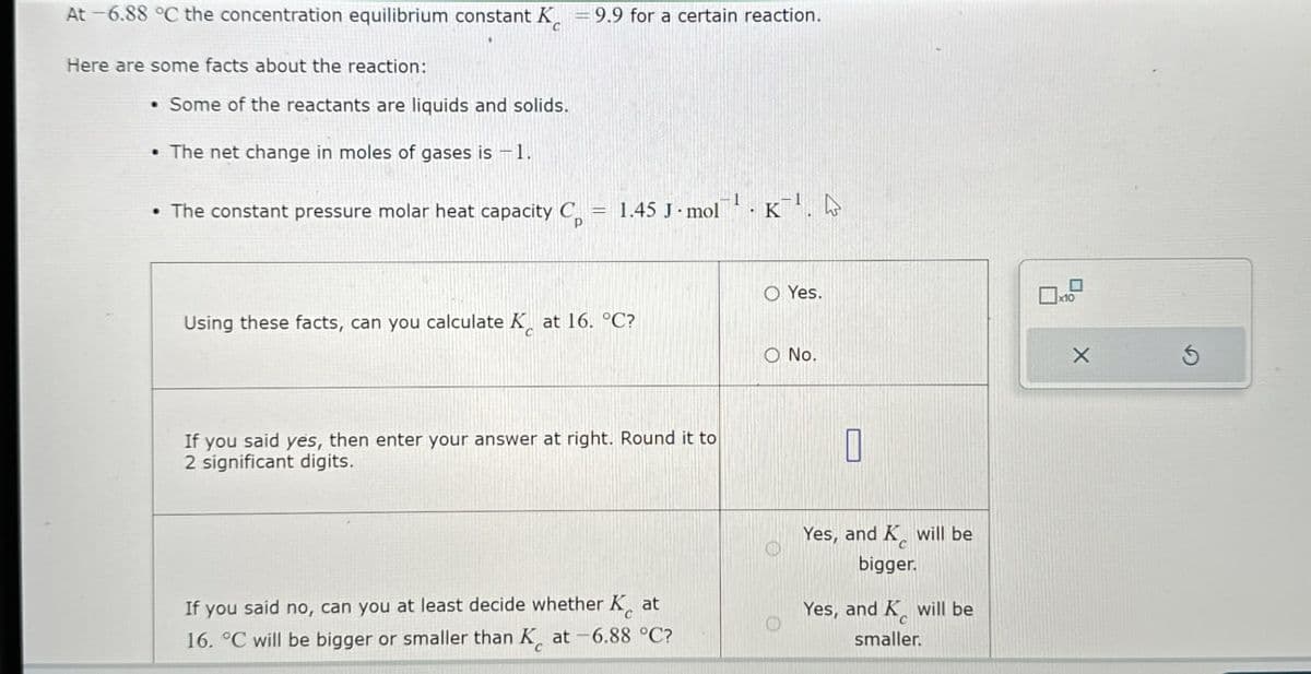 At -6.88 °C the concentration equilibrium constant K = 9.9 for a certain reaction.
Here are some facts about the reaction:
• Some of the reactants are liquids and solids.
• The net change in moles of gases is −1.
• The constant pressure molar heat capacity C
=
1.45 J mol K.
P
Using these facts, can you calculate K at 16. °C?
O No.
If you said yes, then enter your answer at right. Round it to
2 significant digits.
O Yes.
x10
If you said no, can you at least decide whether Kat
16. °C will be bigger or smaller than K at -6.88 °C?
Yes, and K will be
bigger.
Yes, and K will be
smaller.
Χ
G