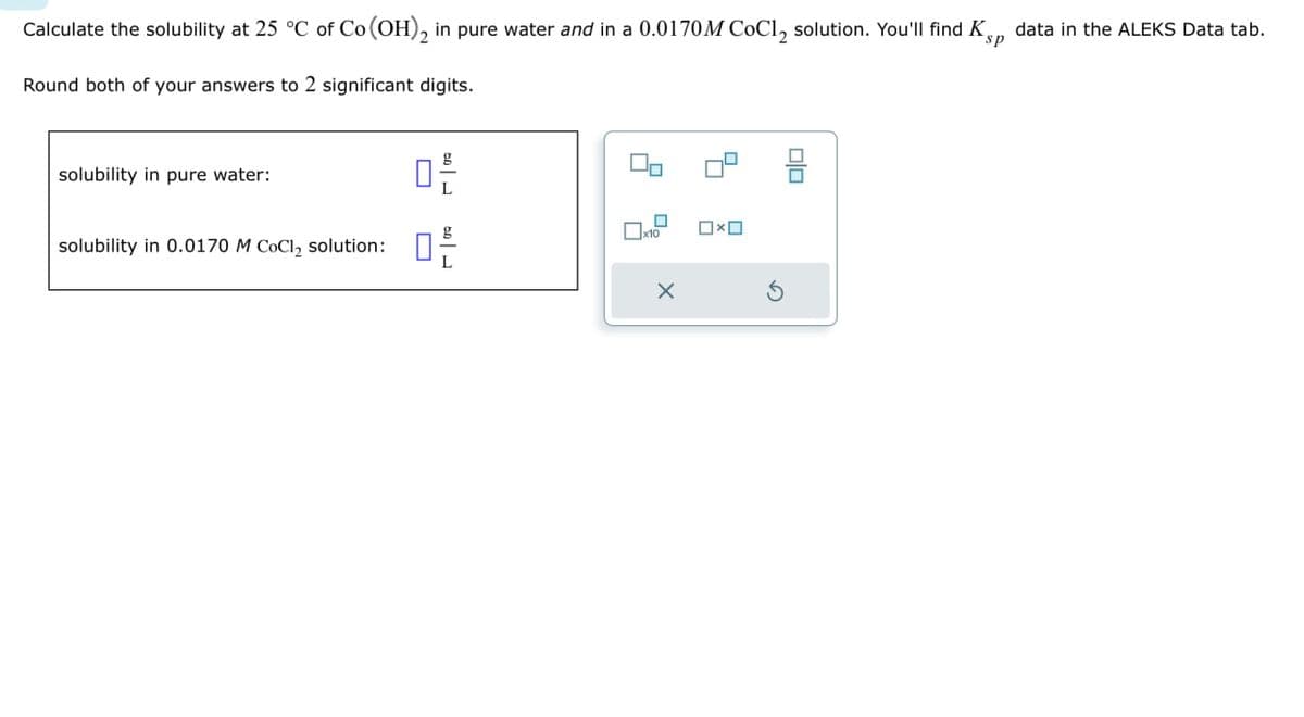 Calculate the solubility at 25 °C of Co (OH)2 in pure water and in a 0.0170M CoCl2 solution. You'll find KS,, data in the ALEKS Data tab.
Round both of your answers to 2 significant digits.
sp
solubility in pure water:
solubility in 0.0170 M CoCl2 solution:
品
x10
x
Ox
G
号