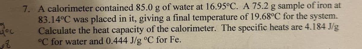 you
8
7. A calorimeter contained 85.0 g of water at 16.95°C. A 75.2 g sample of iron at
83.14°C was placed in it, giving a final temperature of 19.68°C for the system.
Calculate the heat capacity of the calorimeter. The specific heats are 4.184 J/g
°C for water and 0.444 J/g °C for Fe.