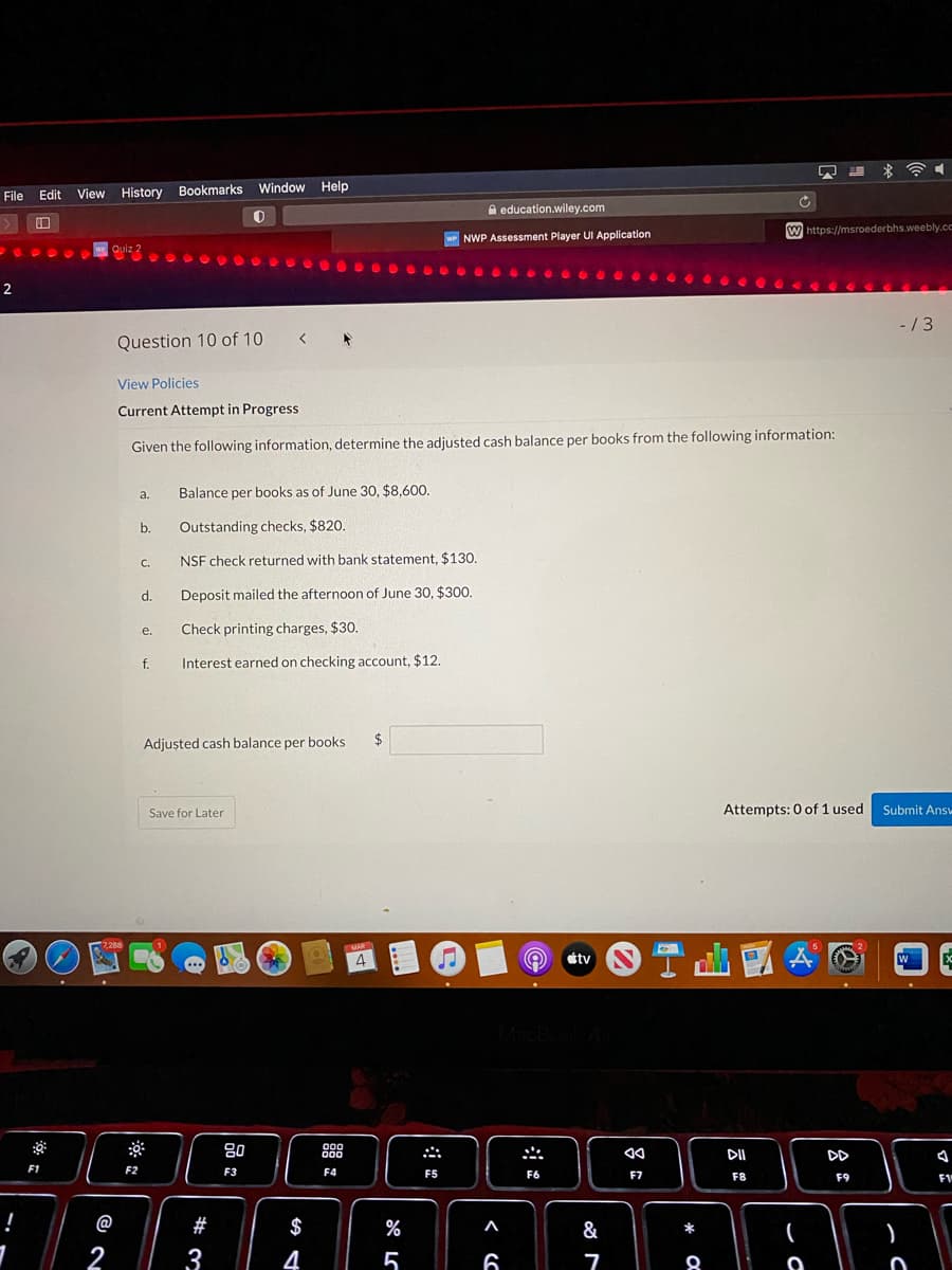 Window Help
File
View History Bookmarks
Edit
A education.wiley.com
口
w https://msroederbhs.weebly.cc
wP NWP Assessment Player UI Application
Quiz 2
2
- /3
Question 10 of 10 < *
View Policies
Current Attempt in Progress
Given the following information, determine the adjusted cash balance per books from the following information:
a.
Balance per books as of June 30, $8,600.
b.
Outstanding checks, $820.
С.
NSF check returned with bank statement, $130.
d.
Deposit mailed the afternoon of June 30, $300.
Check printing charges, $30.
е.
f.
Interest earned on checking account, $12.
Adjușted cash balance per books
$
Save for Later
Attempts: 0 of 1 used
Submit Ansv
7,288
MAR
4
の
Ctv N
...
MacBoo
80
000
000
心
DII
DD
F1
F2
F3
F4
F5
F6
F7
F8
F9
F1
@
#
$
%
&
2
3
4
5

