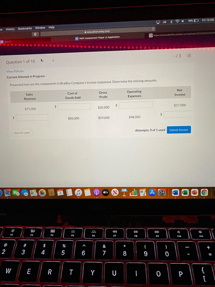 16% D
Fri 12:09
w History Bookmarks Window Help
A education.wiley.com
W https://msroederbhs.weebly.com/uploads/2/2/4/0/2240201
NWP Assessment Player UI Application
Quiz 2
-/3 E
Question 1 of 10
View Policies
Current Attempt in Progress
Presented here are the components in Bradley Company's income statement. Determine the missing amounts.
Net
Operating
Expenses
Cost of
Gross
Sales
Income
Goods Sold
Profit
Revenue
2$
$17,000
$35,000
$75,000
$86,000
$59,000
$48.000
Attempts: 0 of 1 used
Submit Answer
Save for Later
tv
80
888
DI
DD
F3
F4
F5
F6
F7
F8
F9
F10
F11
@
#
$
%
A
&
+
2
3
4
7
8
9
{
[
W
R
Y
P
